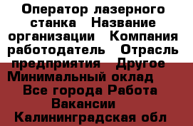 Оператор лазерного станка › Название организации ­ Компания-работодатель › Отрасль предприятия ­ Другое › Минимальный оклад ­ 1 - Все города Работа » Вакансии   . Калининградская обл.